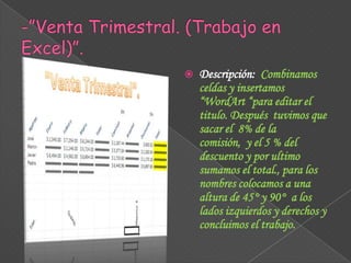 

Descripción: Combinamos
celdas y insertamos
“WordArt “para editar el
titulo. Después tuvimos que
sacar el 8% de la
comisión, y el 5 % del
descuento y por ultimo
sumamos el total., para los
nombres colocamos a una
altura de 45° y 90° a los
lados izquierdos y derechos y
concluimos el trabajo.

 