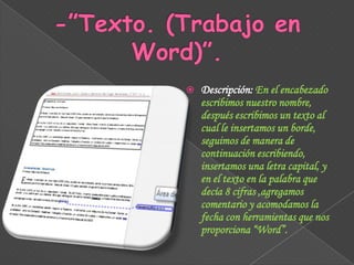 

Descripción: En el encabezado
escribimos nuestro nombre,
después escribimos un texto al
cual le insertamos un borde,
seguimos de manera de
continuación escribiendo,
insertamos una letra capital, y
en el texto en la palabra que
decía 8 cifras ,agregamos
comentario y acomodamos la
fecha con herramientas que nos
proporciona “Word”.

 