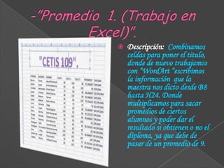 

Descripción: Combinamos
celdas para poner el titulo,
donde de nuevo trabajamos
con “WordArt “escribimos
la información que la
maestra nos dicto desde B8
hasta H24. Donde
multiplicamos para sacar
promedios de ciertos
alumnos y poder dar el
resultado si obtienen o no el
diploma, ya que debe de
pasar de un promedio de 9.

 