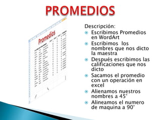 Descripción:
 Escribimos Promedios
en WordArt
 Escribimos los
nombres que nos dicto
la maestra
 Después escribimos las
calificaciones que nos
dicto
 Sacamos el promedio
con un operación en
excel
 Alienamos nuestros
nombres a 45°
 Alineamos el numero
de maquina a 90°

 