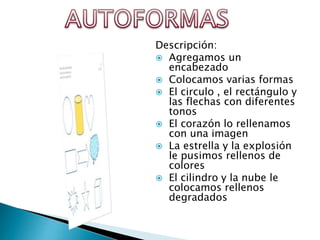 Descripción:
 Agregamos un
encabezado
 Colocamos varias formas
 El circulo , el rectángulo y
las flechas con diferentes
tonos
 El corazón lo rellenamos
con una imagen
 La estrella y la explosión
le pusimos rellenos de
colores
 El cilindro y la nube le
colocamos rellenos
degradados

 