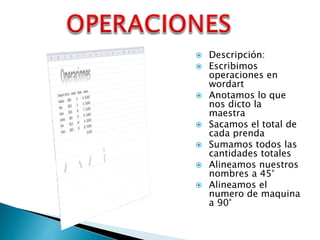 









Descripción:
Escribimos
operaciones en
wordart
Anotamos lo que
nos dicto la
maestra
Sacamos el total de
cada prenda
Sumamos todos las
cantidades totales
Alineamos nuestros
nombres a 45°
Alineamos el
numero de maquina
a 90°

 