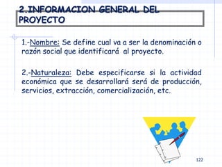 2.INFORMACION GENERAL DEL
PROYECTO
1.-Nombre: Se define cual va a ser la denominación o
razón social que identificará al proyecto.
2.-Naturaleza: Debe especificarse si la actividad
económica que se desarrollará será de producción,
servicios, extracción, comercialización, etc.
122
 