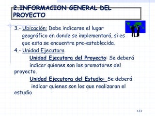 2.INFORMACION GENERAL DEL
PROYECTO
3.- Ubicación: Debe indicarse el lugar
geográfico en donde se implementará, si es
que esta se encuentra pre-establecida.
4.- Unidad Ejecutora
Unidad Ejecutora del Proyecto: Se deberá
indicar quienes son los promotores del
proyecto.
Unidad Ejecutora del Estudio: Se deberá
indicar quienes son los que realizaran el
estudio
123
 