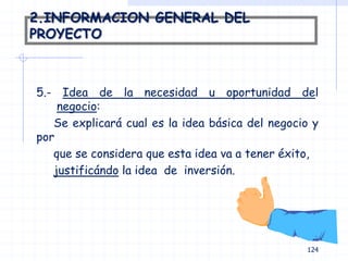 2.INFORMACION GENERAL DEL
PROYECTO
5.- Idea de la necesidad u oportunidad del
negocio:
Se explicará cual es la idea básica del negocio y
por
que se considera que esta idea va a tener éxito,
justificándo la idea de inversión.
124
 