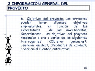 2.INFORMACION GENERAL DEL
PROYECTO
6.- Objetivos del proyecto: Los proyectos
pueden tener diversos objetivos
empresariales, en función de las
expectativas de los inversionistas.
Generalmente los objetivos del proyecto
responden a una o varias de las siguientes
interrogantes: ¿Obtener ganancias?,
¿Generar empleo?, ¿Productos de calidad?,
¿Servicio al cliente?, entre otros.
125
 