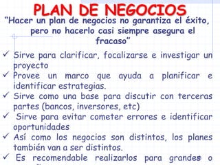PLAN DE NEGOCIOS
“Hacer un plan de negocios no garantiza el éxito,
pero no hacerlo casi siempre asegura el
fracaso”
 Sirve para clarificar, focalizarse e investigar un
proyecto
 Provee un marco que ayuda a planificar e
identificar estrategias.
 Sirve como una base para discutir con terceras
partes (bancos, inversores, etc)
 Sirve para evitar cometer errores e identificar
oportunidades
 Así como los negocios son distintos, los planes
también van a ser distintos.
 Es recomendable realizarlos para grandes o128
 