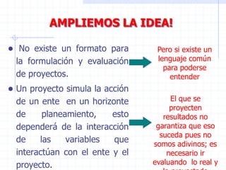 ● No existe un formato para
la formulación y evaluación
de proyectos.
● Un proyecto simula la acción
de un ente en un horizonte
de planeamiento, esto
dependerá de la interacción
de las variables que
interactúan con el ente y el
proyecto.
Pero si existe un
lenguaje común
para poderse
entender
El que se
proyecten
resultados no
garantiza que eso
suceda pues no
somos adivinos; es
necesario ir
evaluando lo real y
AMPLIEMOS LA IDEA!
 