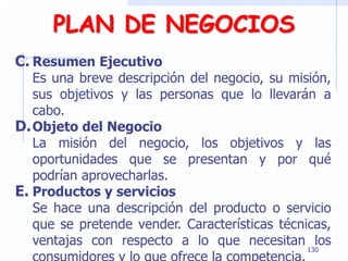 PLAN DE NEGOCIOS
C. Resumen Ejecutivo
Es una breve descripción del negocio, su misión,
sus objetivos y las personas que lo llevarán a
cabo.
D.Objeto del Negocio
La misión del negocio, los objetivos y las
oportunidades que se presentan y por qué
podrían aprovecharlas.
E. Productos y servicios
Se hace una descripción del producto o servicio
que se pretende vender. Características técnicas,
ventajas con respecto a lo que necesitan los
130
 