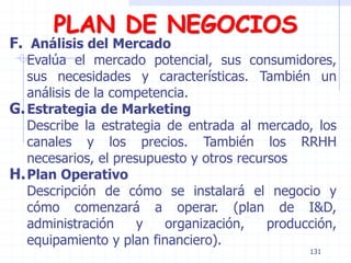 PLAN DE NEGOCIOS
F. Análisis del Mercado
Evalúa el mercado potencial, sus consumidores,
sus necesidades y características. También un
análisis de la competencia.
G.Estrategia de Marketing
Describe la estrategia de entrada al mercado, los
canales y los precios. También los RRHH
necesarios, el presupuesto y otros recursos
H.Plan Operativo
Descripción de cómo se instalará el negocio y
cómo comenzará a operar. (plan de I&D,
administración y organización, producción,
equipamiento y plan financiero).
131
 