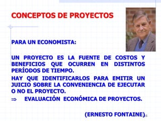 16
CONCEPTOS DE PROYECTOS
PARA UN ECONOMISTA:
UN PROYECTO ES LA FUENTE DE COSTOS Y
BENEFICIOS QUE OCURREN EN DISTINTOS
PERÍODOS DE TIEMPO.
HAY QUE IDENTIFICARLOS PARA EMITIR UN
JUICIO SOBRE LA CONVENIENCIA DE EJECUTAR
O NO EL PROYECTO.
 EVALUACIÓN ECONÓMICA DE PROYECTOS.
(ERNESTO FONTAINE)
 