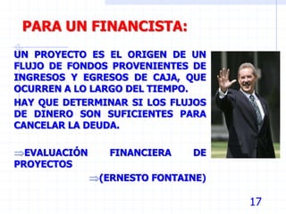 17
PARA UN FINANCISTA:
UN PROYECTO ES EL ORIGEN DE UN
FLUJO DE FONDOS PROVENIENTES DE
INGRESOS Y EGRESOS DE CAJA, QUE
OCURREN A LO LARGO DEL TIEMPO.
HAY QUE DETERMINAR SI LOS FLUJOS
DE DINERO SON SUFICIENTES PARA
CANCELAR LA DEUDA.
EVALUACIÓN FINANCIERA DE
PROYECTOS
(ERNESTO FONTAINE)
 