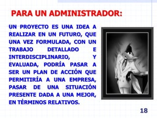 18
PARA UN ADMINISTRADOR:
UN PROYECTO ES UNA IDEA A
REALIZAR EN UN FUTURO, QUE
UNA VEZ FORMULADA, CON UN
TRABAJO DETALLADO E
INTERDISCIPLINARIO, Y
EVALUADA, PODRÍA PASAR A
SER UN PLAN DE ACCIÓN QUE
PERMITIRÍA A UNA EMPRESA,
PASAR DE UNA SITUACIÓN
PRESENTE DADA A UNA MEJOR,
EN TÉRMINOS RELATIVOS.
 