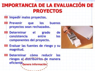 IMPORTANCIA DE LA EVALUACIÓN DE
PROYECTOS
Impedir malos proyectos.
Prevenir que los buenos
proyectos sean rechazados.
Determinar el grado de
consistencia entre los
componentes del proyecto.
Evaluar las fuentes de riesgo y su
magnitud.
Determinar cómo reducir los
riesgos al distribuirlos de manera
eficiente.Genera información
 