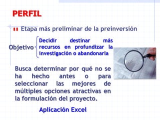 PERFIL
Etapa más preliminar de la preinversión
Objetivo
Decidir destinar más
recursos en profundizar la
investigación o abandonarla
Busca determinar por qué no se
ha hecho antes o para
seleccionar las mejores de
múltiples opciones atractivas en
la formulación del proyecto.
Aplicación Excel
 