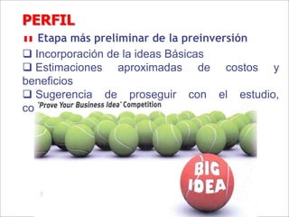 PERFIL
Etapa más preliminar de la preinversión
 Incorporación de la ideas Básicas
 Estimaciones aproximadas de costos y
beneficios
 Sugerencia de proseguir con el estudio,
conclusión “ En Principio”
 