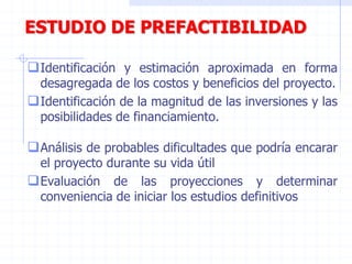 ESTUDIO DE PREFACTIBILIDAD
Identificación y estimación aproximada en forma
desagregada de los costos y beneficios del proyecto.
Identificación de la magnitud de las inversiones y las
posibilidades de financiamiento.
Análisis de probables dificultades que podría encarar
el proyecto durante su vida útil
Evaluación de las proyecciones y determinar
conveniencia de iniciar los estudios definitivos
 