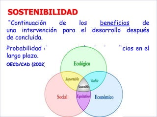 SOSTENIBILIDAD
“Continuación de los beneficios de
una intervención para el desarrollo después
de concluida.
Probabilidad de que continúen los beneficios en el
largo plazo.
OECD/CAD (2002)
 