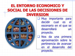 EL ENTORNO ECONOMICO Y
SOCIAL DE LAS DECISIONES DE
INVERSION
 Muy importante para
decidir cual es el
escenario en el que se
desarrollará un
proyecto.
 Nos da una primera
aproximación sobre la
pertinencia de avanzar
en el desarrollo del
proyecto.
 