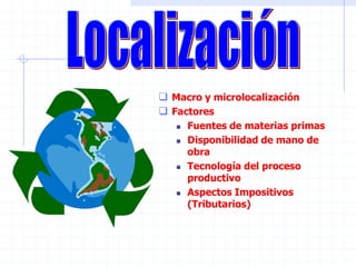  Macro y microlocalización
 Factores
 Fuentes de materias primas
 Disponibilidad de mano de
obra
 Tecnología del proceso
productivo
 Aspectos Impositivos
(Tributarios)
 