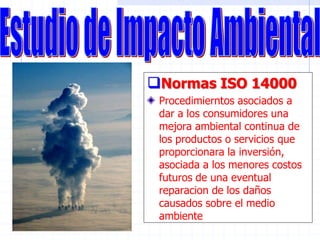 Normas ISO 14000
Procedimierntos asociados a
dar a los consumidores una
mejora ambiental continua de
los productos o servicios que
proporcionara la inversión,
asociada a los menores costos
futuros de una eventual
reparacion de los daños
causados sobre el medio
ambiente
 