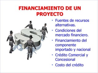 FINANCIAMIENTO DE UN
PROYECTO
• Fuentes de recursos
alternativas.
• Condiciones del
mercado financiero.
• Financiamiento del
componente
importado y nacional
• Crédito Comercial y
Concesional
• Costo del crédito
 