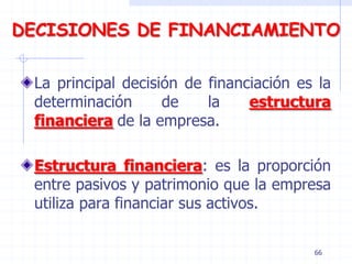 DECISIONES DE FINANCIAMIENTO
La principal decisión de financiación es la
determinación de la estructura
financiera de la empresa.
Estructura financiera: es la proporción
entre pasivos y patrimonio que la empresa
utiliza para financiar sus activos.
66
 