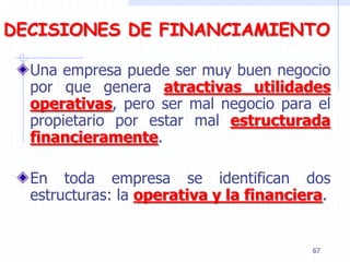 DECISIONES DE FINANCIAMIENTO
Una empresa puede ser muy buen negocio
por que genera atractivas utilidades
operativas, pero ser mal negocio para el
propietario por estar mal estructurada
financieramente.
En toda empresa se identifican dos
estructuras: la operativa y la financiera.
67
 