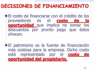 DECISIONES DE FINANCIAMIENTO
El costo de financiarse con el crédito de los
proveedores es el costo de la
oportunidad que implica no tomar los
descuentos por pronto pago que éstos
ofrecen.
El patrimonio es la fuente de financiación
más costosa para la empresa. Dicho costo
está representado por el costo de
oportunidad del propietario.
70
 