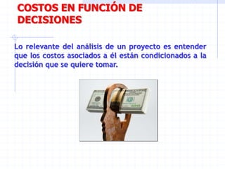 COSTOS EN FUNCIÓN DE
DECISIONES
Lo relevante del análisis de un proyecto es entender
que los costos asociados a él están condicionados a la
decisión que se quiere tomar.
 