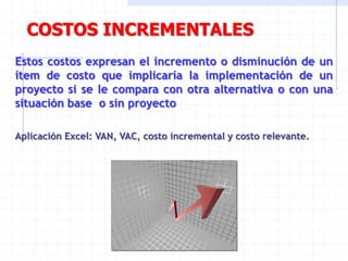 COSTOS INCREMENTALES
Estos costos expresan el incremento o disminución de un
ítem de costo que implicaría la implementación de un
proyecto si se le compara con otra alternativa o con una
situación base o sin proyecto
Aplicación Excel: VAN, VAC, costo incremental y costo relevante.
 