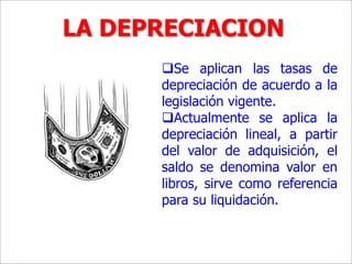 LA DEPRECIACION
Se aplican las tasas de
depreciación de acuerdo a la
legislación vigente.
Actualmente se aplica la
depreciación lineal, a partir
del valor de adquisición, el
saldo se denomina valor en
libros, sirve como referencia
para su liquidación.
 