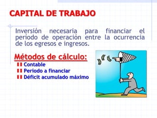 CAPITAL DE TRABAJO
Inversión necesaria para financiar el
período de operación entre la ocurrencia
de los egresos e ingresos.
Métodos de cálculo:
Contable
Período a financiar
Déficit acumulado máximo
 