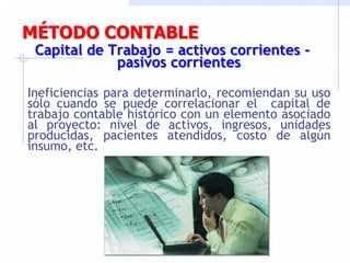 MÉTODO CONTABLE
Capital de Trabajo = activos corrientes -
pasivos corrientes
Ineficiencias para determinarlo, recomiendan su uso
sólo cuando se puede correlacionar el capital de
trabajo contable histórico con un elemento asociado
al proyecto: nivel de activos, ingresos, unidades
producidas, pacientes atendidos, costo de algún
insumo, etc.
 