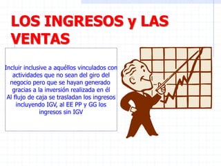 LOS INGRESOS y LAS
VENTAS
Incluir inclusive a aquéllos vinculados con
actividades que no sean del giro del
negocio pero que se hayan generado
gracias a la inversión realizada en él
Al flujo de caja se trasladan los ingresos
incluyendo IGV, al EE PP y GG los
ingresos sin IGV
 