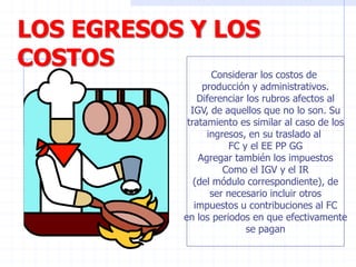 LOS EGRESOS Y LOS
COSTOS
Considerar los costos de
producción y administrativos.
Diferenciar los rubros afectos al
IGV, de aquellos que no lo son. Su
tratamiento es similar al caso de los
ingresos, en su traslado al
FC y el EE PP GG
Agregar también los impuestos
Como el IGV y el IR
(del módulo correspondiente), de
ser necesario incluir otros
impuestos u contribuciones al FC
en los periodos en que efectivamente
se pagan
 