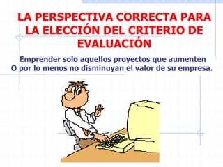 LA PERSPECTIVA CORRECTA PARA
LA ELECCIÓN DEL CRITERIO DE
EVALUACIÓN
Emprender solo aquellos proyectos que aumenten
O por lo menos no disminuyan el valor de su empresa.
 