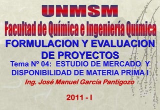1
Tema Nº 04: ESTUDIO DE MERCADO Y
DISPONIBILIDAD DE MATERIA PRIMA I
Ing. José Manuel García Pantigozo
2011 - I
FORMULACION Y EVALUACION
DE PROYECTOS
 