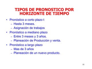 10
• Pronóstico a corto plazo t
– Hasta 3 meses.
– Asignación de trabajos
• Pronóstico a mediano plazo
– Entre 3 meses y 3 años.
– Planeación de Producción y venta.
• Pronóstico a largo plazo
– Mas de 3 años
– Planeación de un nuevo producto.
TIPOS DE PRONOSTICO POR
HORIZONTE DE TIEMPO
 