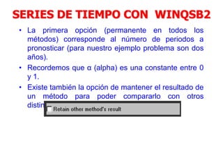 SERIES DE TIEMPO CON WINQSB2
• La primera opción (permanente en todos los
métodos) corresponde al número de periodos a
pronosticar (para nuestro ejemplo problema son dos
años).
• Recordemos que α (alpha) es una constante entre 0
y 1.
• Existe también la opción de mantener el resultado de
un método para poder compararlo con otros
distintos.
 