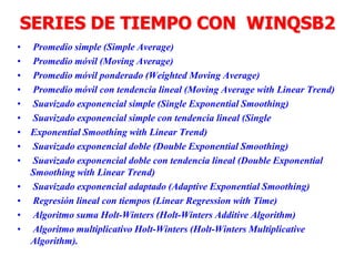 SERIES DE TIEMPO CON WINQSB2
• Promedio simple (Simple Average)
• Promedio móvil (Moving Average)
• Promedio móvil ponderado (Weighted Moving Average)
• Promedio móvil con tendencia lineal (Moving Average with Linear Trend)
• Suavizado exponencial simple (Single Exponential Smoothing)
• Suavizado exponencial simple con tendencia lineal (Single
• Exponential Smoothing with Linear Trend)
• Suavizado exponencial doble (Double Exponential Smoothing)
• Suavizado exponencial doble con tendencia lineal (Double Exponential
Smoothing with Linear Trend)
• Suavizado exponencial adaptado (Adaptive Exponential Smoothing)
• Regresión lineal con tiempos (Linear Regression with Time)
• Algoritmo suma Holt-Winters (Holt-Winters Additive Algorithm)
• Algoritmo multiplicativo Holt-Winters (Holt-Winters Multiplicative
Algorithm).
 