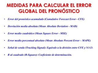 MEDIDAS PARA CALCULAR EL ERROR
GLOBAL DEL PRONÓSTICO
• Error del pronóstico acumulado (Cumulative Forecast Error - CFE)
• Desviación media absoluta (Mean Absolute Deviation - MAD)
• Error medio cuadrático (Mean Square Error - MSE)
• Error medio porcentual absoluto (Mean Absolute Percent Error – MAPE)
• Señal de senda (Tracking Signal): Equivale a la división entre CFE y MAD.
• R al cuadrado (R-Square): Coeficiente de determinación.
 