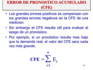 112
• Los grandes errores positivos se compensan con
los grandes errores negativos en la CFE de una
medición.
• Sin embargo el CFE resulta útil para evaluar el
sesgo de un pronóstico.
• Por ejemplo, si un pronóstico resulta mas bajo
que la demanda real, el valor del CFE sera cada
vez más grande.
Et=CFE
n
1=i
ERROR DE PRONOSTICO ACUMULADO
(CFE)
 