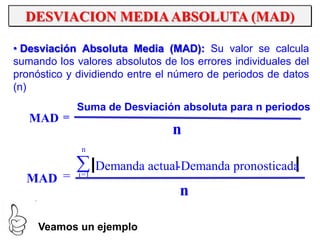 DESVIACION MEDIAABSOLUTA (MAD)
n
Suma de Desviación absoluta para n periodos
=MAD
n
Demanda pronosticada-Demanda actual
=MAD
n
1=i
• Desviación Absoluta Media (MAD): Su valor se calcula
sumando los valores absolutos de los errores individuales del
pronóstico y dividiendo entre el número de periodos de datos
(n)
Veamos un ejemplo
 