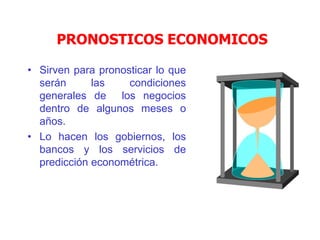 PRONOSTICOS ECONOMICOS
• Sirven para pronosticar lo que
serán las condiciones
generales de los negocios
dentro de algunos meses o
años.
• Lo hacen los gobiernos, los
bancos y los servicios de
predicción econométrica.
 