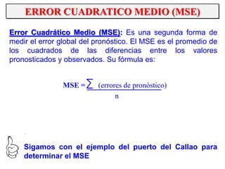 ERROR CUADRATICO MEDIO (MSE)
Error Cuadrático Medio (MSE): Es una segunda forma de
medir el error global del pronóstico. El MSE es el promedio de
los cuadrados de las diferencias entre los valores
pronosticados y observados. Su fórmula es:
MSE = (errores de pronóstico)
n
Sigamos con el ejemplo del puerto del Callao para
determinar el MSE
 