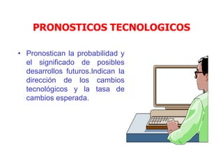 PRONOSTICOS TECNOLOGICOS
• Pronostican la probabilidad y
el significado de posibles
desarrollos futuros.Indican la
dirección de los cambios
tecnológicos y la tasa de
cambios esperada.
 
