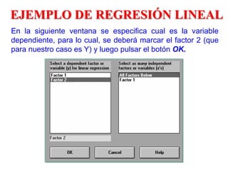 EJEMPLO DE REGRESIÓN LINEAL
En la siguiente ventana se especifica cual es la variable
dependiente, para lo cual, se deberá marcar el factor 2 (que
para nuestro caso es Y) y luego pulsar el botón OK.
 