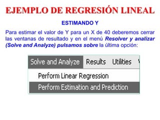 ESTIMANDO Y
Para estimar el valor de Y para un X de 40 deberemos cerrar
las ventanas de resultado y en el menú Resolver y analizar
(Solve and Analyze) pulsamos sobre la última opción:
EJEMPLO DE REGRESIÓN LINEAL
 