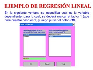 EJEMPLO DE REGRESIÓN LINEAL
En la siguiente ventana se especifica cual es la variable
dependiente, para lo cual, se deberá marcar el factor 1 (que
para nuestro caso es Y) y luego pulsar el botón OK.
 